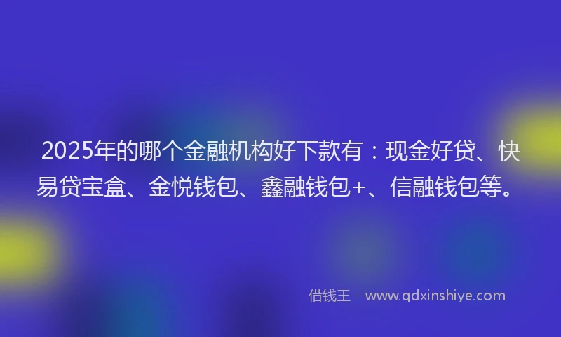 2025年的哪个金融机构好下款有：现金好贷、快易贷宝盒、金悦钱包、鑫融钱包+、信融钱包等。