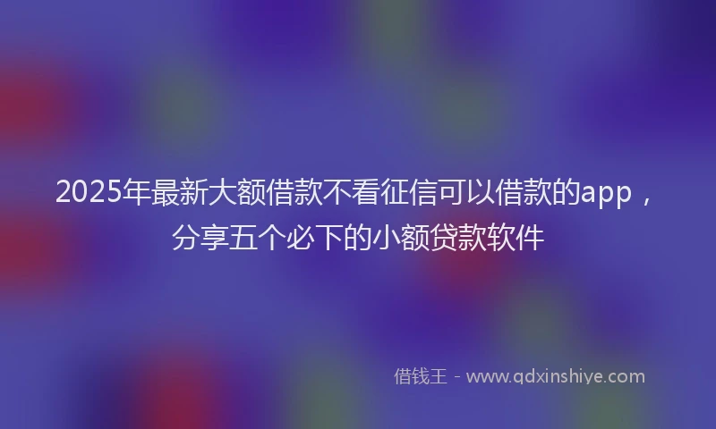 2025年最新大额借款不看征信可以借款的app，分享五个必下的小额贷款软件