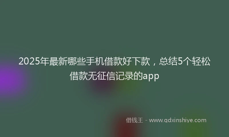 2025年最新哪些手机借款好下款,总结5个轻松借款无征信记录的app