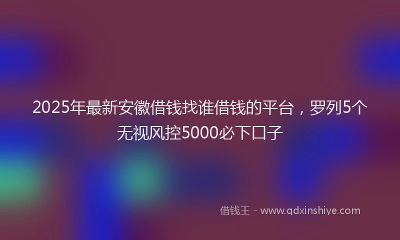 2025年最新安徽借钱找谁借钱的平台，罗列5个无视风控5000必下口子