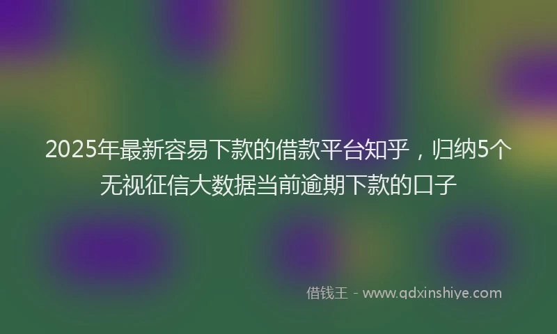 2025年最新容易下款的借款平台知乎，归纳5个无视征信大数据当前逾期下款的口子