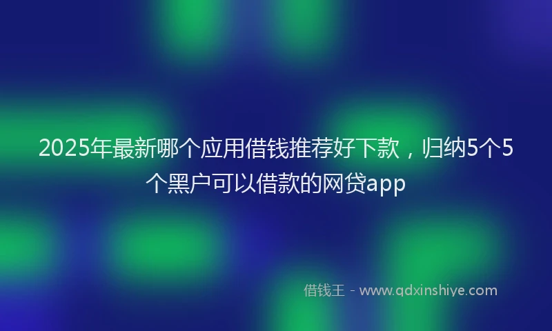2025年最新哪个应用借钱推荐好下款，归纳5个5个黑户可以借款的网贷app