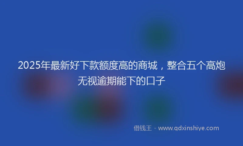 2025年最新好下款额度高的商城，整合五个高炮无视逾期能下的口子