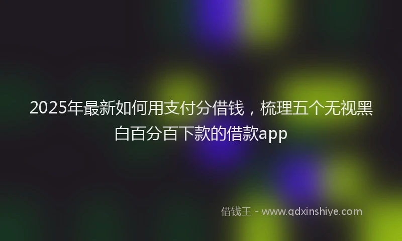 2025年最新如何用支付分借钱，梳理五个无视黑白百分百下款的借款app