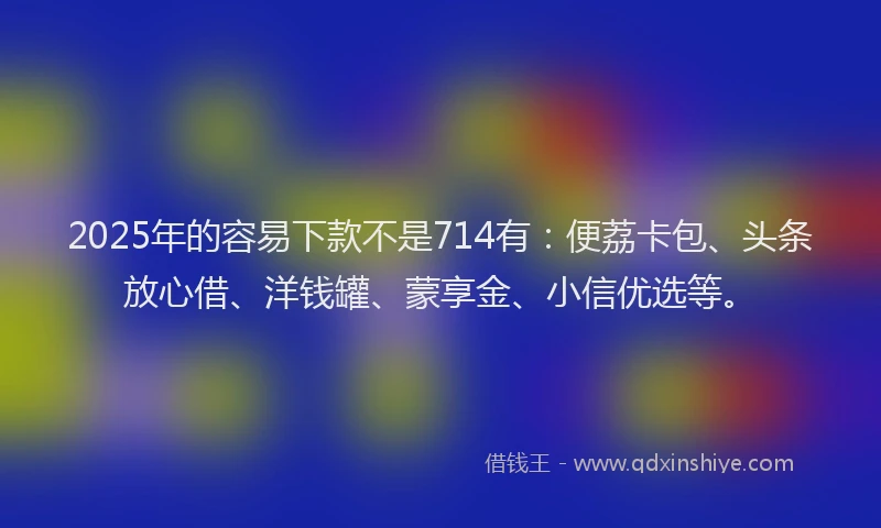 2025年的容易下款不是714有：便荔卡包、头条放心借、洋钱罐、蒙享金、小信优选等。
