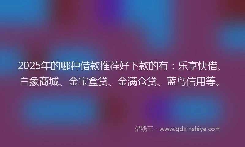 2025年的哪种借款推荐好下款的有：乐享快借、白象商城、金宝盒贷、金满仓贷、蓝鸟信用等。