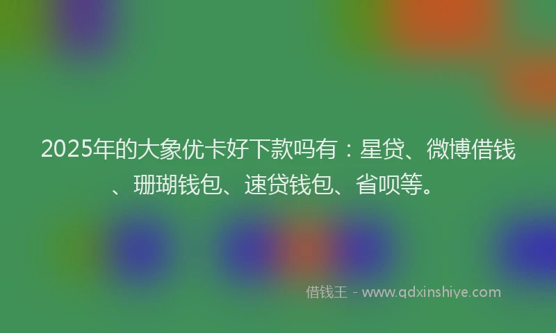 2025年的大象优卡好下款吗有：星贷、微博借钱、珊瑚钱包、速贷钱包、省呗等。