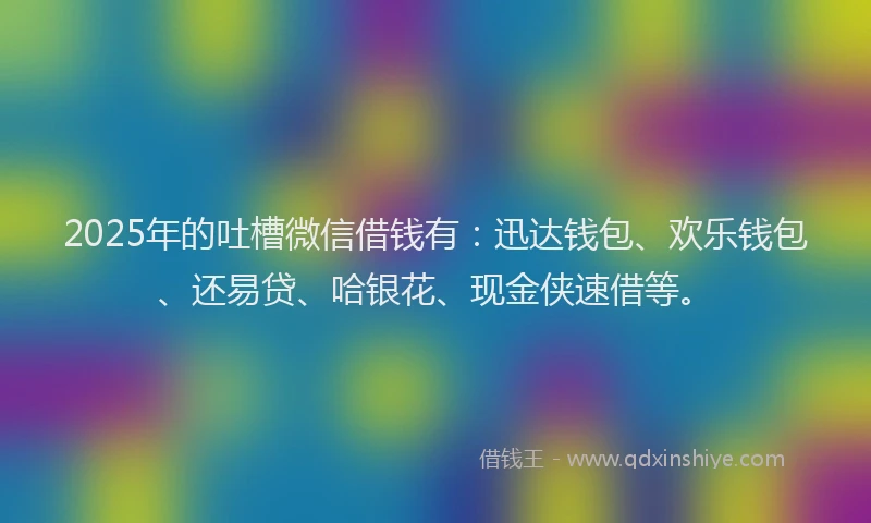 2025年的吐槽微信借钱有：迅达钱包、欢乐钱包、还易贷、哈银花、现金侠速借等。