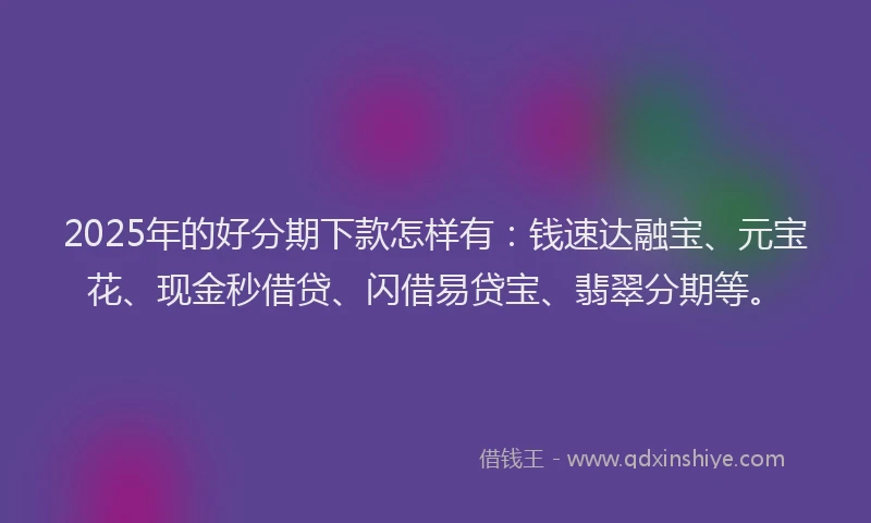 2025年的好分期下款怎样有：钱速达融宝、元宝花、现金秒借贷、闪借易贷宝、翡翠分期等。