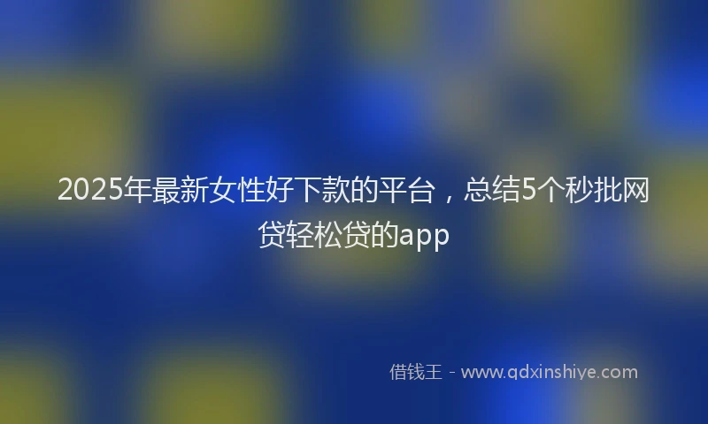 2025年最新女性好下款的平台，总结5个秒批网贷轻松贷的app