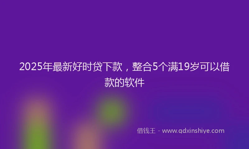 2025年最新好时贷下款，整合5个满19岁可以借款的软件