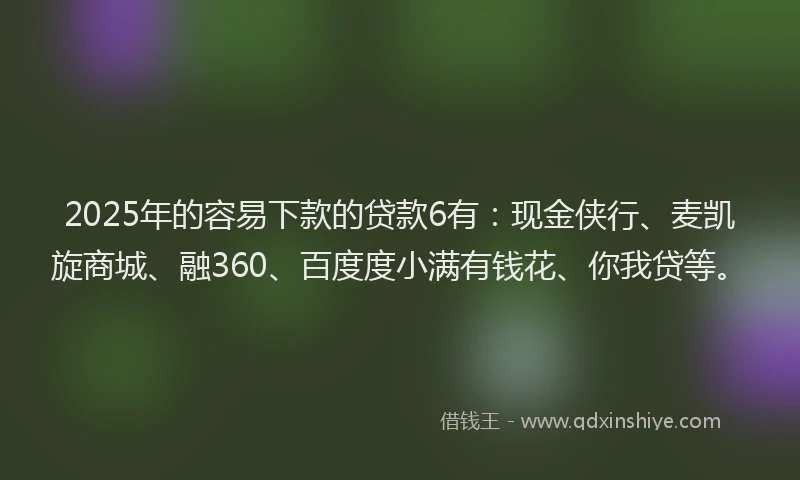 2025年的容易下款的贷款6有：现金侠行、麦凯旋商城、融360、百度度小满有钱花、你我贷等。