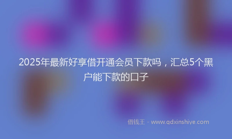 2025年最新好享借开通会员下款吗，汇总5个黑户能下款的口子