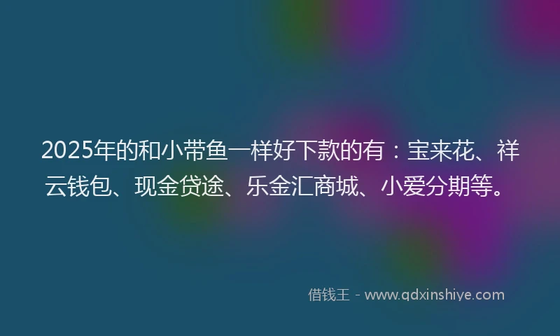 2025年的和小带鱼一样好下款的有：宝来花、祥云钱包、现金贷途、乐金汇商城、小爱分期等。