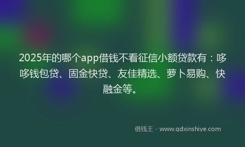 2025年的哪个app借钱不看征信小额贷款有：哆哆钱包贷、固金快贷、友佳精选、萝卜易购、快融金等。