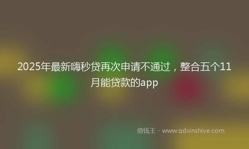2025年最新嗨秒贷再次申请不通过，整合五个11月能贷款的app