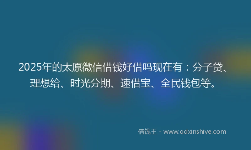 2025年的太原微信借钱好借吗现在有：分子贷、理想给、时光分期、速借宝、全民钱包等。
