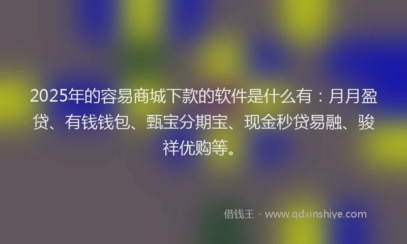 2025年的容易商城下款的软件是什么有：月月盈贷、有钱钱包、甄宝分期宝、现金秒贷易融、骏祥优购等。