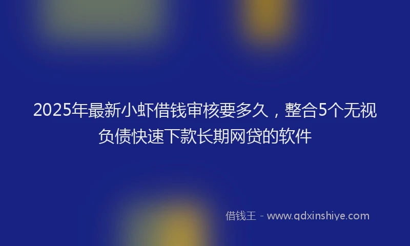 2025年最新小虾借钱审核要多久，整合5个无视负债快速下款长期网贷的软件