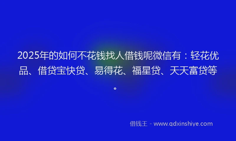 2025年的如何不花钱找人借钱呢微信有：轻花优品、借贷宝快贷、易得花、福星贷、天天富贷等。