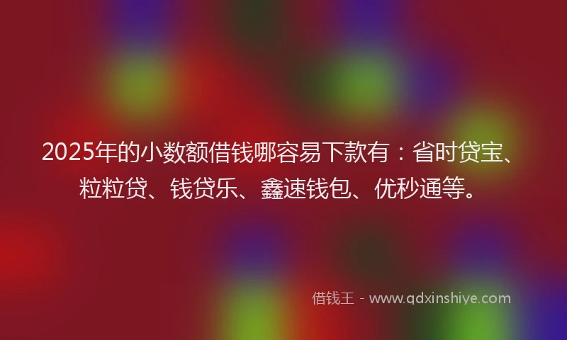 2025年的小数额借钱哪容易下款有：省时贷宝、粒粒贷、钱贷乐、鑫速钱包、优秒通等。