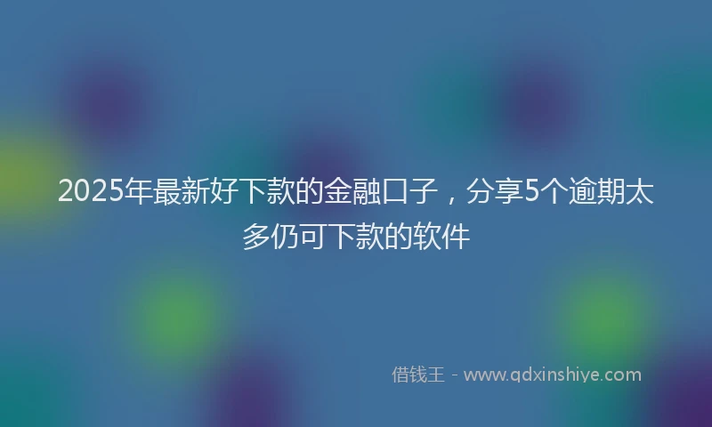 2025年最新好下款的金融口子，分享5个逾期太多仍可下款的软件