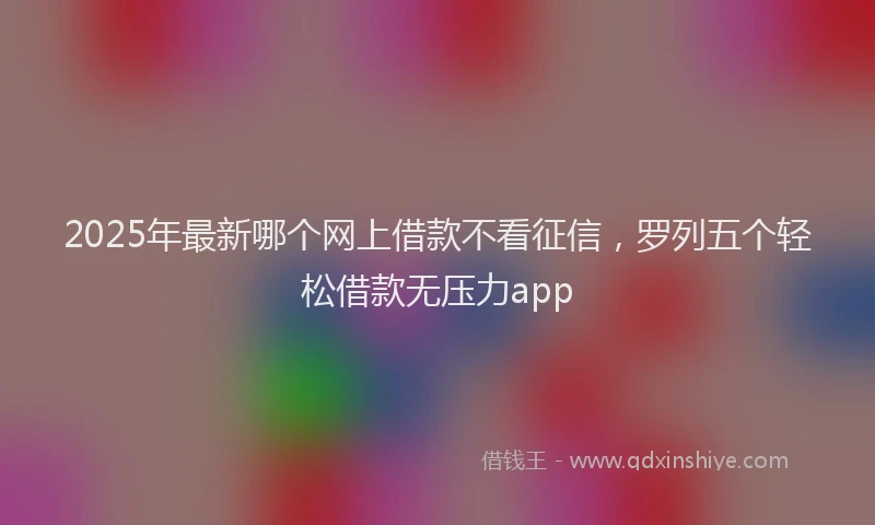 2025年最新哪个网上借款不看征信，罗列五个轻松借款无压力app