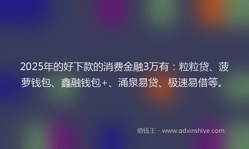 2025年的好下款的消费金融3万有：粒粒贷、菠萝钱包、鑫融钱包+、涌泉易贷、极速易借等。