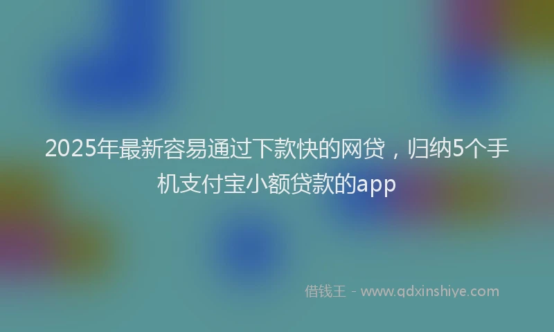 2025年最新容易通过下款快的网贷，归纳5个手机支付宝小额贷款的app