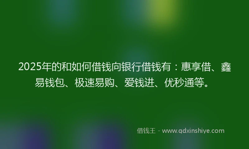 2025年的和如何借钱向银行借钱有：惠享借、鑫易钱包、极速易购、爱钱进、优秒通等。