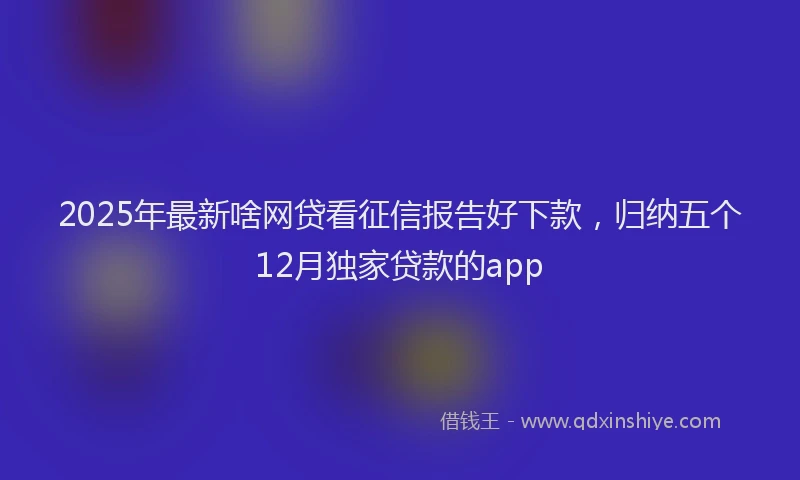 2025年最新啥网贷看征信报告好下款，归纳五个12月独家贷款的app