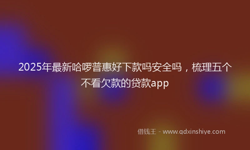 2025年最新哈啰普惠好下款吗安全吗，梳理五个不看欠款的贷款app