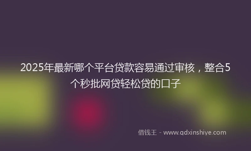 2025年最新哪个平台贷款容易通过审核，整合5个秒批网贷轻松贷的口子