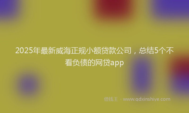 2025年最新威海正规小额贷款公司，总结5个不看负债的网贷app
