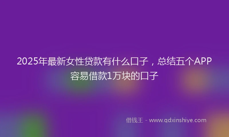 2025年最新女性贷款有什么口子，总结五个APP容易借款1万块的口子