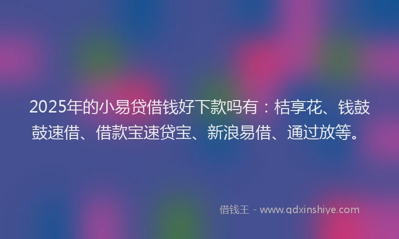 2025年的小易贷借钱好下款吗有：桔享花、钱鼓鼓速借、借款宝速贷宝、新浪易借、通过放等。