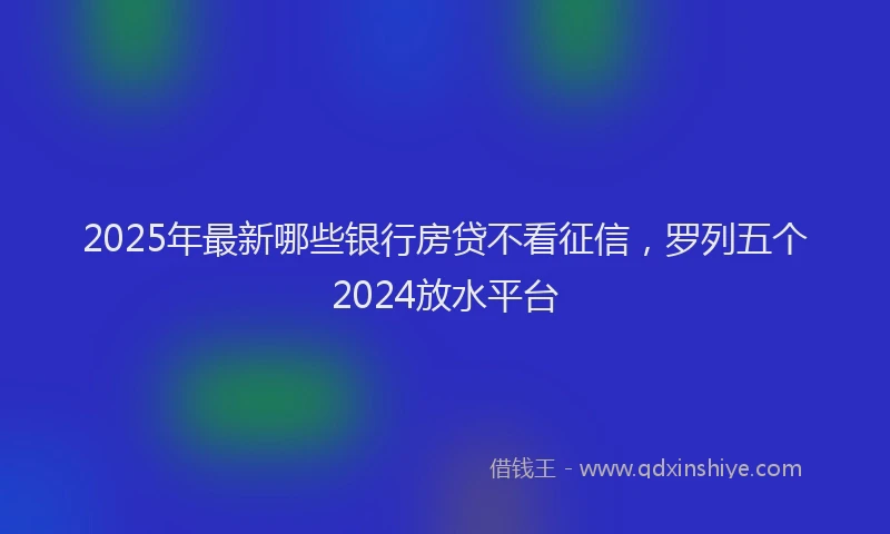 2025年最新哪些银行房贷不看征信，罗列五个2024放水平台