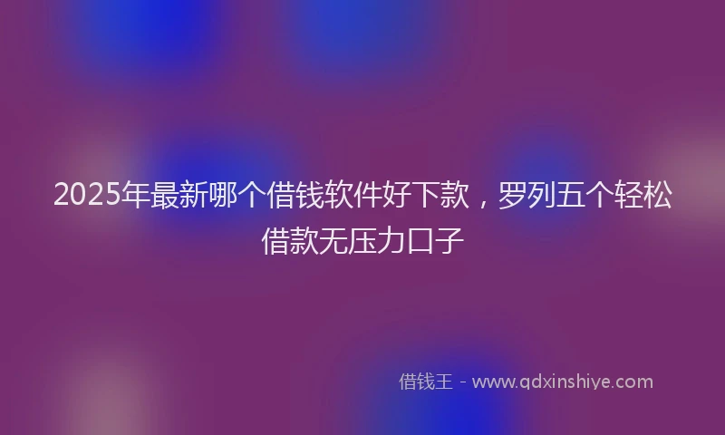 2025年最新哪个借钱软件好下款，罗列五个轻松借款无压力口子