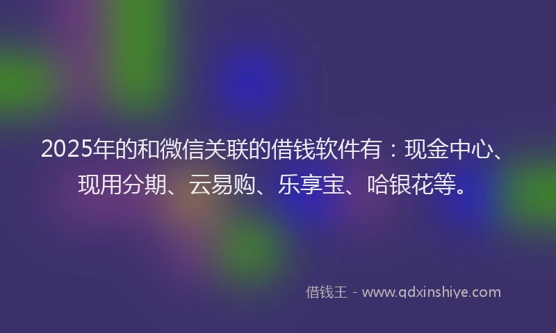 2025年的和微信关联的借钱软件有：现金中心、现用分期、云易购、乐享宝、哈银花等。