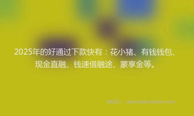 2025年的好通过下款快有：花小猪、有钱钱包、现金直融、钱速借融途、蒙享金等。