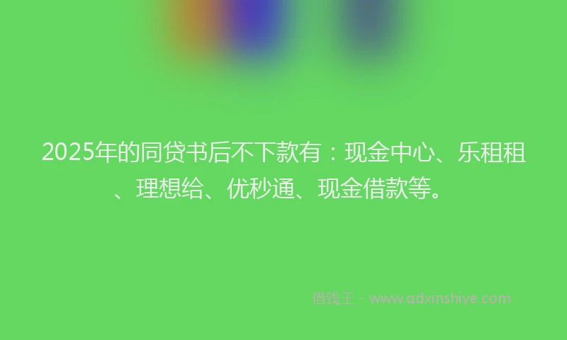 2025年的同贷书后不下款有：现金中心、乐租租、理想给、优秒通、现金借款等。
