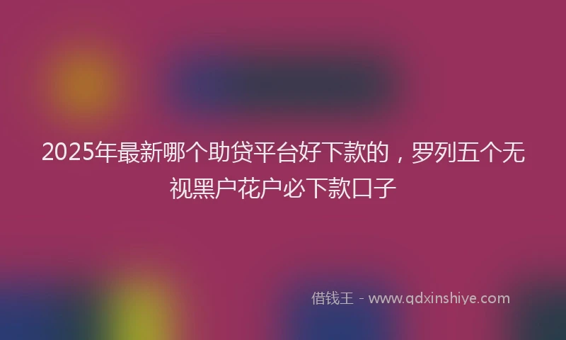 2025年最新哪个助贷平台好下款的，罗列五个无视黑户花户必下款口子