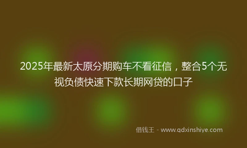 2025年最新太原分期购车不看征信，整合5个无视负债快速下款长期网贷的口子