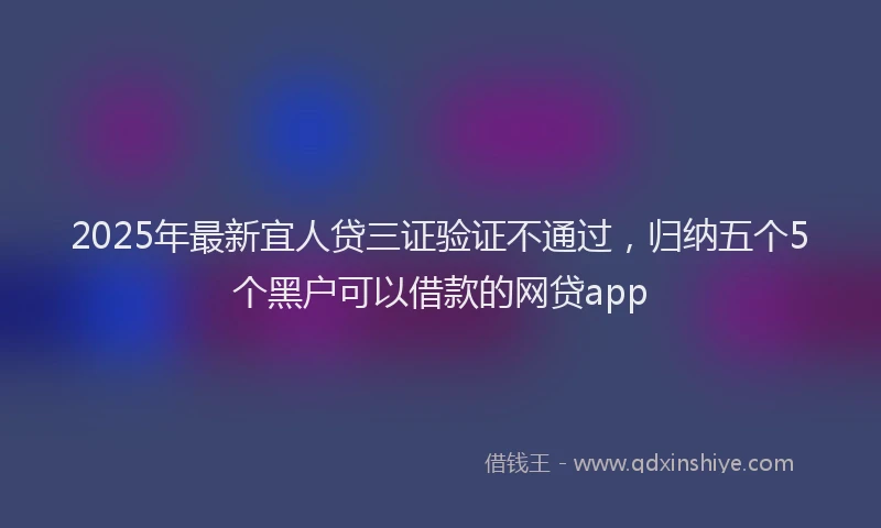 2025年最新宜人贷三证验证不通过，归纳五个5个黑户可以借款的网贷app