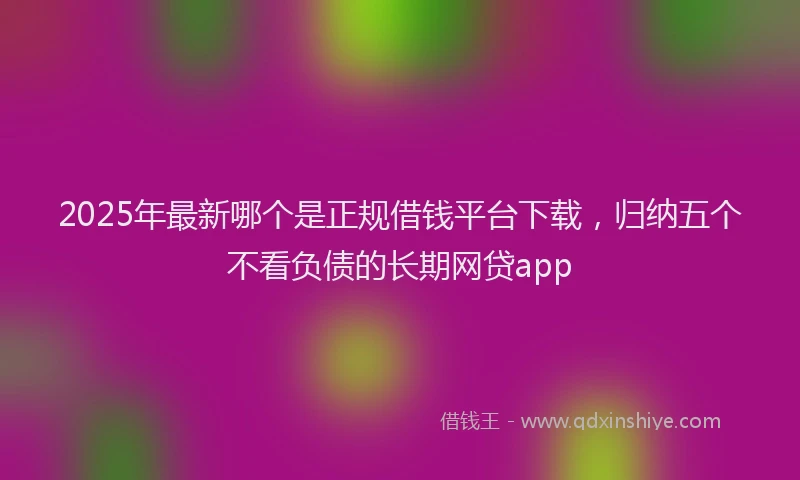 2025年最新哪个是正规借钱平台下载，归纳五个不看负债的长期网贷app