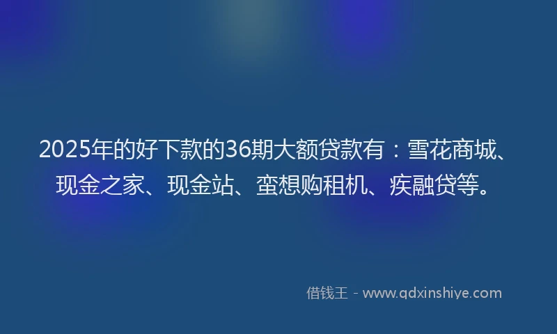 2025年的好下款的36期大额贷款有：雪花商城、现金之家、现金站、蛮想购租机、疾融贷等。