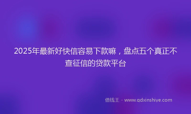 2025年最新好快信容易下款嘛，盘点五个真正不查征信的贷款平台