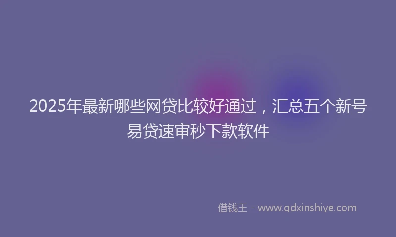2025年最新哪些网贷比较好通过，汇总五个新号易贷速审秒下款软件