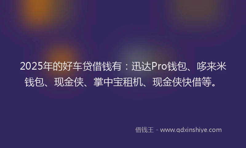 2025年的好车贷借钱有：迅达Pro钱包、哆来米钱包、现金侠、掌中宝租机、现金侠快借等。