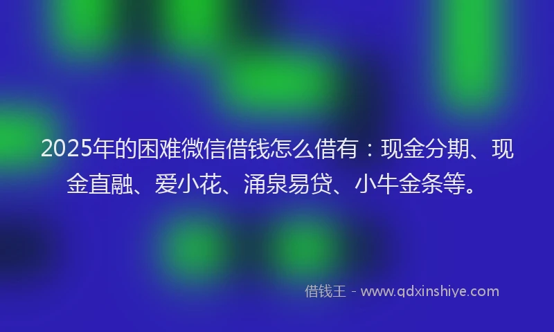 2025年的困难微信借钱怎么借有：现金分期、现金直融、爱小花、涌泉易贷、小牛金条等。